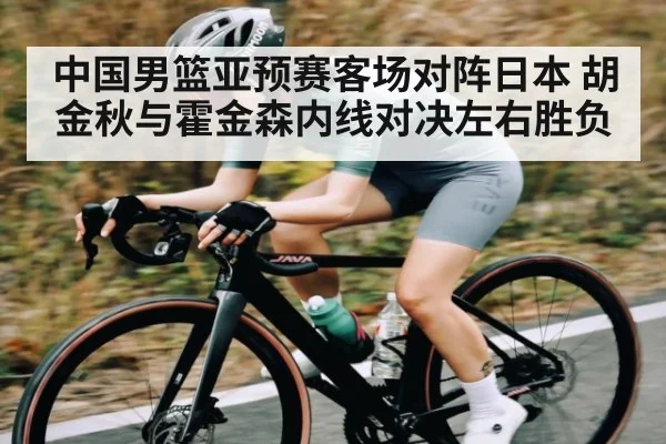 中国男篮亚预赛客场对阵日本 胡金秋与霍金森内线对决左右胜负