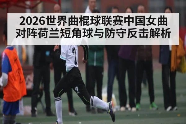 2026世界曲棍球联赛中国女曲对阵荷兰短角球与防守反击解析